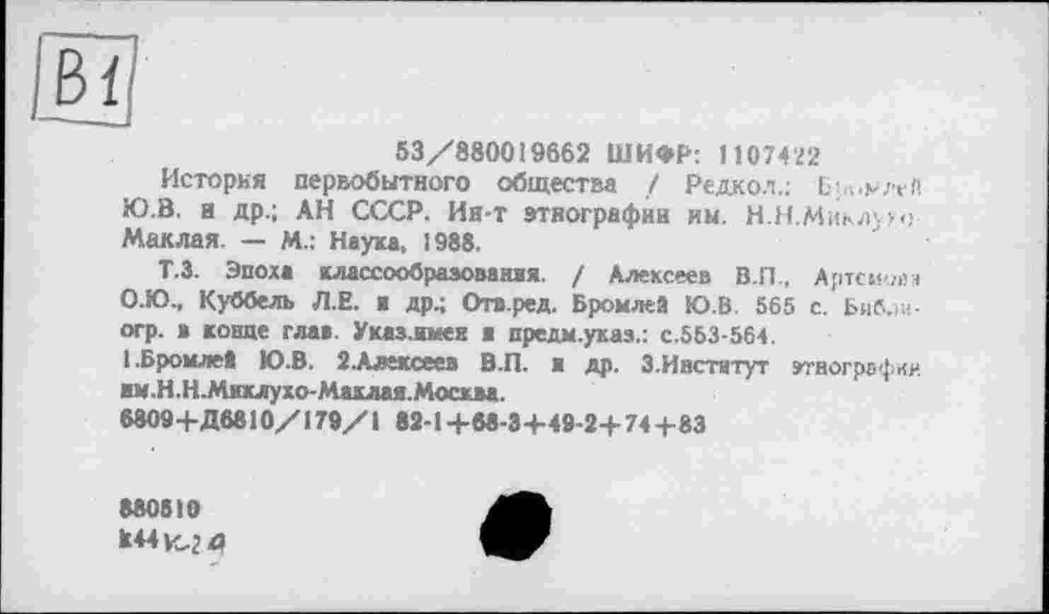 ﻿Bl
53/880019662 ШИФР; 1107422
История первобытного общества / Редкол.: Бромлей Ю.В. а др.; АН СССР. Ин-т этнографии кы. Н.Н.Миклупг Маклая. — М.: Наука, 1988.
Т.З. Эпоха классообразованяя. / Алексеев В.П, Артемий* О.Ю., Куббелъ Л.Е. я др.; Отв.ред. Бромлей Ю.В. 565 с. Бнб.ш-огр. в конце глав. Указ, имен ■ предм.указ.: с.553-564.
1 .Бромлей Ю.В. 2.Алексеев В.П. я др. 3.Институт угногрсфии им.Н.Н.Миклухо-Маклая.Москва.
6809+Д6810/179/1 82-1 +68-3+49-2+ 74+83
880810 к44ц,2 4